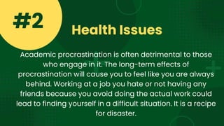 Health Issues
#2
Academic procrastination is often detrimental to those
who engage in it. The long-term effects of
procrastination will cause you to feel like you are always
behind. Working at a job you hate or not having any
friends because you avoid doing the actual work could
lead to finding yourself in a difficult situation. It is a recipe
for disaster.
 