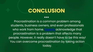 Procrastination is a common problem among
students, business owners, and even professionals
who work from home. Experts acknowledge that
procrastination is a problem that affects many
people. However, it really doesn’t have to be this way!
You can overcome procrastination by taking action
today.
CONCLUSION
 