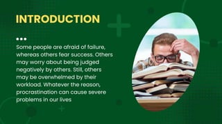 Some people are afraid of failure,
whereas others fear success. Others
may worry about being judged
negatively by others. Still, others
may be overwhelmed by their
workload. Whatever the reason,
procrastination can cause severe
problems in our lives
INTRODUCTION
 