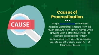 People procrastinate for different
reasons. Sometimes it results from too
much pressure from family, maybe while
growing up in a strict household. For
example, expectations for high
performance from parents can make
people put off projects out of fear of
failure or criticism.
Causesof
Procrastination
 
