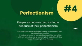 Perfectionism
#4
People sometimes procrastinate
because of their perfectionism
• By making someone so afraid of making a mistake, they end
up not taking any action.
• By making someone so worried about publishing something
with any flaws, they end up reworking their project indefinitely
instead of releasing it when it’s ready.
 