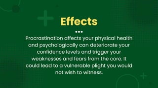 Effects
Procrastination affects your physical health
and psychologically can deteriorate your
confidence levels and trigger your
weaknesses and fears from the core. It
could lead to a vulnerable plight you would
not wish to witness.
 