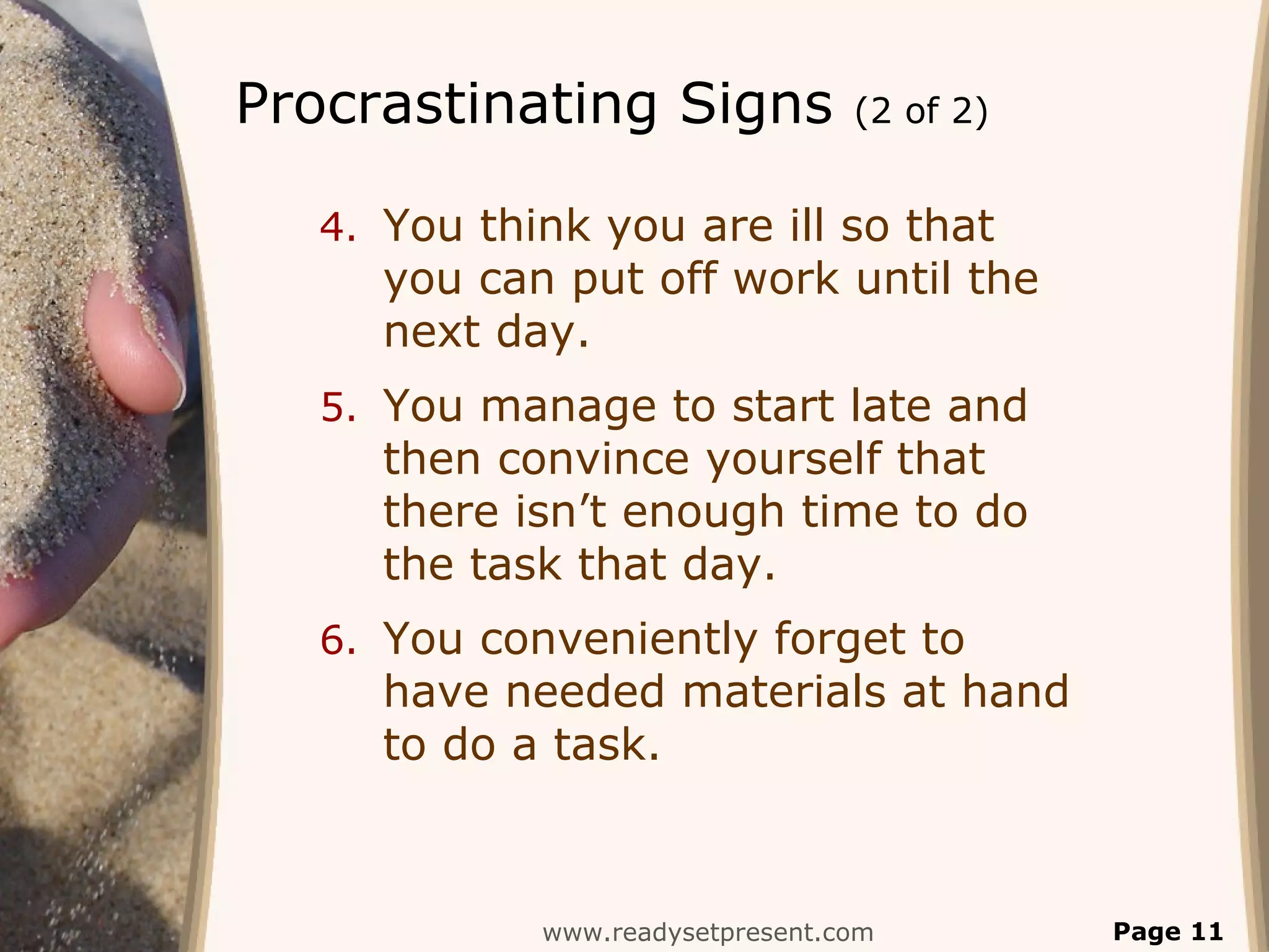 Procrastinating Signs (2 of 2)
4. You think you are ill so that
you can put off work until the
next day.
5. You manage to start late and
then convince yourself that
there isn’t enough time to do
the task that day.
6. You conveniently forget to
have needed materials at hand
to do a task.
www.readysetpresent.com Page 11
 