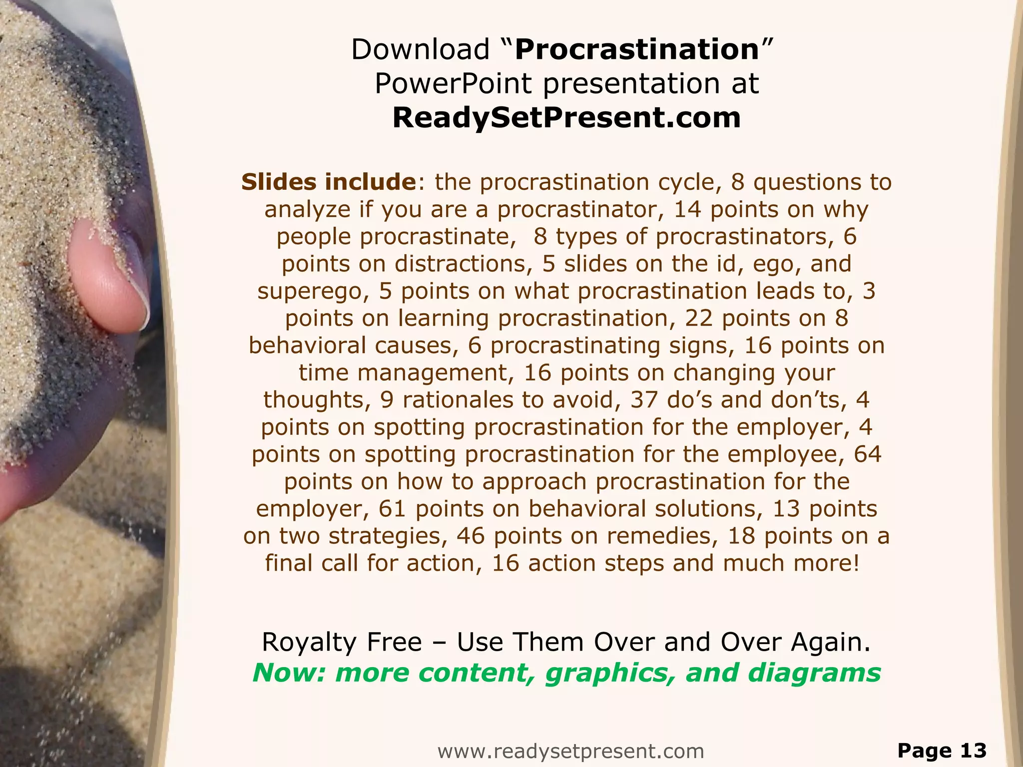 www.readysetpresent.com Page 13
Download “Procrastination”
PowerPoint presentation at
ReadySetPresent.com
Slides include: the procrastination cycle, 8 questions to
analyze if you are a procrastinator, 14 points on why
people procrastinate, 8 types of procrastinators, 6
points on distractions, 5 slides on the id, ego, and
superego, 5 points on what procrastination leads to, 3
points on learning procrastination, 22 points on 8
behavioral causes, 6 procrastinating signs, 16 points on
time management, 16 points on changing your
thoughts, 9 rationales to avoid, 37 do’s and don’ts, 4
points on spotting procrastination for the employer, 4
points on spotting procrastination for the employee, 64
points on how to approach procrastination for the
employer, 61 points on behavioral solutions, 13 points
on two strategies, 46 points on remedies, 18 points on a
final call for action, 16 action steps and much more!
Royalty Free – Use Them Over and Over Again.
Now: more content, graphics, and diagrams
 