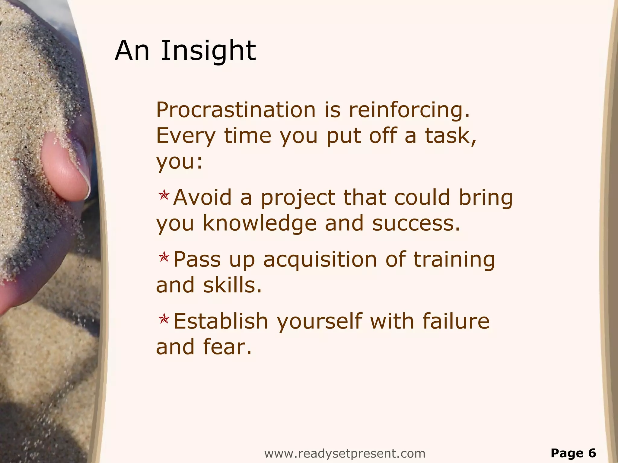 An Insight
Procrastination is reinforcing.
Every time you put off a task,
you:
Avoid a project that could bring
you knowledge and success.
Pass up acquisition of training
and skills.
Establish yourself with failure
and fear.
www.readysetpresent.com Page 6
 