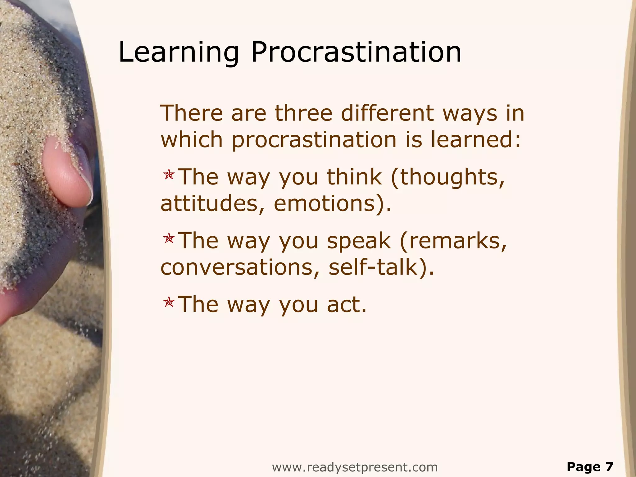 Learning Procrastination
There are three different ways in
which procrastination is learned:
The way you think (thoughts,
attitudes, emotions).
The way you speak (remarks,
conversations, self-talk).
The way you act.
www.readysetpresent.com Page 7
 