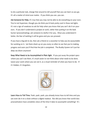 to do a particular task, change that around to tell yourself that you can learn as you go.
It’s all a matter of mind over matter. If you think you can, you can.

Ask Someone for Help. It’s true that you may not be able to do everything on your own.
You’re not Superman, though you do think you’d look pretty cool in those red tights.
It’s not a sign of weakness to ask for help when you know that you can’t do it on your
own. If you don’t understand a project at work, rather than putting it on the back
burner (procrastinating), ask someone to clarify it for you. Once you understand it
better, the fear of tackling it will be gone and you can proceed.

If you have a big job to do, then ask a friend or a coworker to help you be accountable
for working on it. Let them check up on you every so often to see that you’re making
progress and soon you’ll find that the job is completed. The Buddy System isn’t just for
deep sea divers anymore!

Keep What Needs to be Accomplished in Plain Sight. If you put away the project specs
where you can’t see them, it’s much easier to not think about what needs to be done.
Leave your work where you can see it, as a visual reminder of what you have to do. If
it’s hidden, it’s forgotten.




Learn How to Tell Time. Yeah, yeah, yeah, you already know how to tell time and you
can even do it on a clock without a digital readout. But did you know that world class
procrastinators have unrealistic views of the time it takes to accomplish something? It’s

                                            10
 