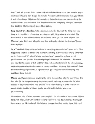 true. You’ll tell yourself that a certain task will only take three hours to complete, so you
really don’t have to start it right this minute. You can wait till later and then you’ll finish
it up in three hours. What you fail to realize is that other things can happen along the
way to distract you and stretch that three hours into six and pretty soon you’ve missed
that deadline. Starting now is a good best option.

Keep Yourself on a Schedule. Take a calendar and write down all the things that you
have to do, the blocks of time that are taken up with things already scheduled. The
blank spaces in between those times are the times when you can work on your task.
Make sure you don’t over-schedule your time and under-estimate the time you’ll need
finish a project.

Set a Time Limit. Maybe the task at hand is something you really don’t want to do. That
happens to all of us and there’s no shame in admitting that you would simply rather not
do it. However, if it’s a job that you must do, here’s a good tip on how to not
procrastinate. Tell yourself that you’re going to work on it for one hour. Devote that
one hour to the project or task and then stop. Set another time limit the following day,
depending upon when the job needs to be accomplished. Knowing that you don’t have
to do something unpleasant ALL right now will go a long way towards helping you
avoid not doing it at all.

Make a List. If your mom was anything like mine, then she had a list for everything. She
had a list for the things she was going to accomplish each day, a grocery list for what
needed to be purchased and a list of what she’d eaten that day in order to track her
caloric intake. Making a list can also be a useful tool in helping you avoid
procrastinating.

Write down a list of what you need to accomplish. Put it in order of importance, highest
to lowest. Next, start with number one and work your way down the list, checking off
items as you go. Not only will this help you be organized, but putting those little check



                                              11
 