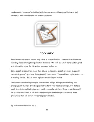marks next to items you’ve finished will give you a mental boost and help you feel
successful. And who doesn’t like to feel successful?




                                     Conclusion
Basic human nature will always play a role in procrastination. Pleasurable activities are
infinitely more enticing than painful or dull ones. We seek out what makes us feel good
and attempt to avoid the things that annoy or bother us.

Some people procrastinate more than others, just as some people are more chipper in
the morning (don’t you hate those people?) than others. You’re either a night person, or
a morning person. You’re either a procrastinator or you’re not.

Consciously determining why you procrastinate will go a long way in helping you
change your behavior. Don’t expect to transform your habits over night, but do take
small steps in the right direction and you’ll eventually get there. If you reward yourself
for your little successes in this area, you just might make non-procrastination more
pleasurable than full-blown-avoidance-procrastination.




By Mohammed Talukdar 2012

                                             12
 