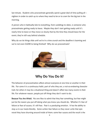 last minute. Students who procrastinate generally spend a great deal of time pulling all –
nighters in order to catch up to where they need to be or to cram for the big test in the
morning.

A person who is habitually late to everything, from weddings to dates, is someone who
procrastinates getting ready to leave. Maybe they don’t start getting ready until it’s
nearly time to leave or they move so slowly that by the time they should leave for the
event, they’re still way behind schedule.

Why do we let things slide until we’re in a time crunch and the deadline is looming and
we’re not even CLOSE to being finished? Why do we procrastinate?




                              Why Do You Do It?
The behavior of procrastination affects almost everyone at one time or another in their
life. For some it is a continuous habit, part of who they are, a not-so-endearing character
trait; for others it may be a situational thing and doesn’t affect too many events in their
life. For whatever reason, people put off things they don’t want to do.

Because You Are Afraid. No one likes to admit that they fear something, but fear might
just be the reason you put off doing what you know you should do. Whether it’s fear of
failure or fear of success, it’s still fear. Fear is a paralyzing emotion. It has the ability to
stop us in our tracks-literally. Some writers fear failure so they never write that epic
novel they have churning around inside of them; some fear success and the result is the
                                                4
 