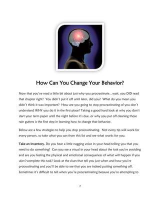 How Can You Change Your Behavior?
Now that you’ve read a little bit about just why you procrastinate…wait, you DID read
that chapter right? You didn’t put it off until later, did you? What do you mean you
didn’t think it was important? How are you going to stop procrastinating of you don’t
understand WHY you do it in the first place? Taking a good hard look at why you don’t
start your term paper until the night before it’s due, or why you put off cleaning those
rain gutters is the first step in learning how to change that behavior.

Below are a few strategies to help you stop procrastinating. Not every tip will work for
every person, so take what you can from this list and see what works for you.

Take an Inventory. Do you hear a little nagging voice in your head telling you that you
need to do something? Can you see a visual in your head about the task you’re avoiding
and are you feeling the physical and emotional consequences of what will happen if you
don’t complete this task? Look at the clues that tell you just when and how you’re
procrastinating and you’ll be able to see that you are indeed putting something off.
Sometimes it’s difficult to tell when you’re procrastinating because you’re attempting to



                                              7
 