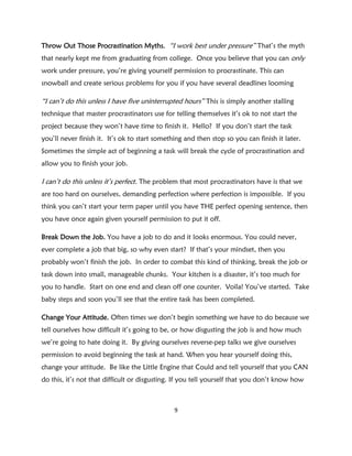 Throw Out Those Procrastination Myths. “I work best under pressure” That’s the myth
that nearly kept me from graduating from college. Once you believe that you can only
work under pressure, you’re giving yourself permission to procrastinate. This can
snowball and create serious problems for you if you have several deadlines looming

“I can’t do this unless I have five uninterrupted hours” This is simply another stalling
technique that master procrastinators use for telling themselves it’s ok to not start the
project because they won’t have time to finish it. Hello? If you don’t start the task
you’ll never finish it. It’s ok to start something and then stop so you can finish it later.
Sometimes the simple act of beginning a task will break the cycle of procrastination and
allow you to finish your job.

I can’t do this unless it’s perfect. The problem that most procrastinators have is that we
are too hard on ourselves, demanding perfection where perfection is impossible. If you
think you can’t start your term paper until you have THE perfect opening sentence, then
you have once again given yourself permission to put it off.

Break Down the Job. You have a job to do and it looks enormous. You could never,
ever complete a job that big, so why even start? If that’s your mindset, then you
probably won’t finish the job. In order to combat this kind of thinking, break the job or
task down into small, manageable chunks. Your kitchen is a disaster, it’s too much for
you to handle. Start on one end and clean off one counter. Voila! You’ve started. Take
baby steps and soon you’ll see that the entire task has been completed.

Change Your Attitude. Often times we don’t begin something we have to do because we
tell ourselves how difficult it’s going to be, or how disgusting the job is and how much
we’re going to hate doing it. By giving ourselves reverse-pep talks we give ourselves
permission to avoid beginning the task at hand. When you hear yourself doing this,
change your attitude. Be like the Little Engine that Could and tell yourself that you CAN
do this, it’s not that difficult or disgusting. If you tell yourself that you don’t know how



                                               9
 