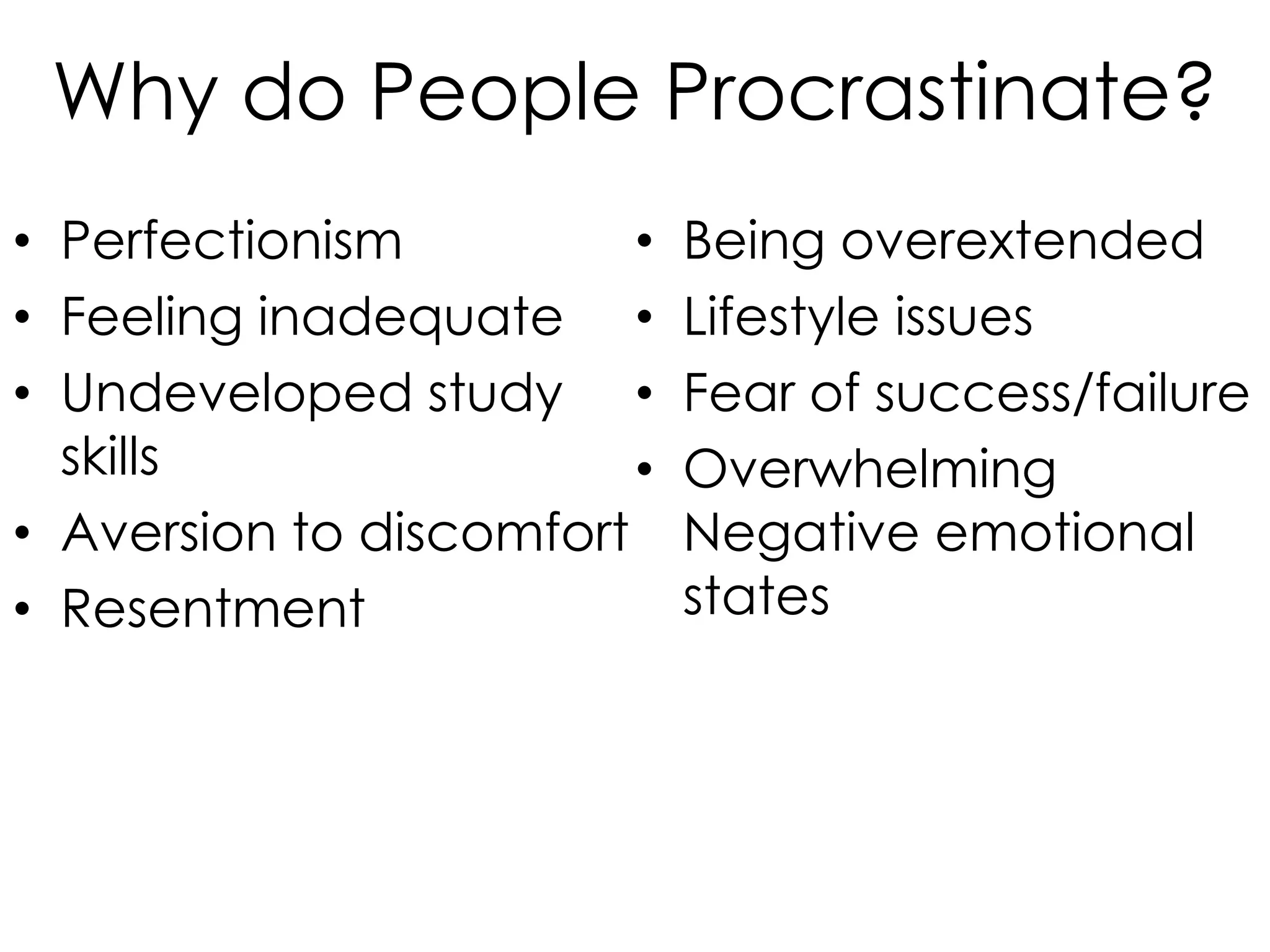 Why do People Procrastinate?
• Perfectionism
•
• Feeling inadequate •
• Undeveloped study •
skills
•
• Aversion to discomfort
• Resentment

Being overextended
Lifestyle issues
Fear of success/failure
Overwhelming
Negative emotional
states

 