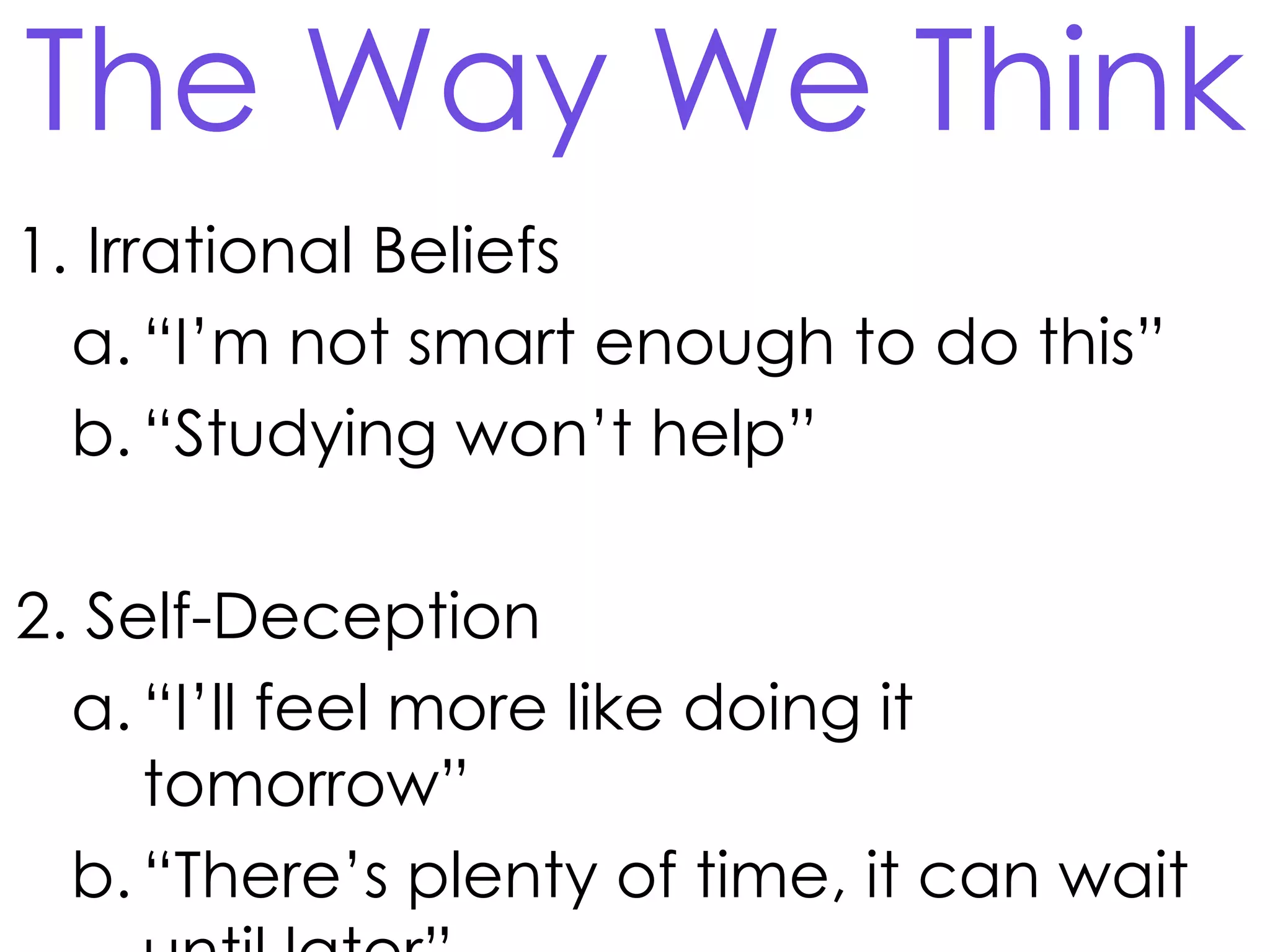 The Way We Think
1. Irrational Beliefs
a. “I’m not smart enough to do this”
b. “Studying won’t help”

2. Self-Deception
a. “I’ll feel more like doing it
tomorrow”
b. “There’s plenty of time, it can wait

 