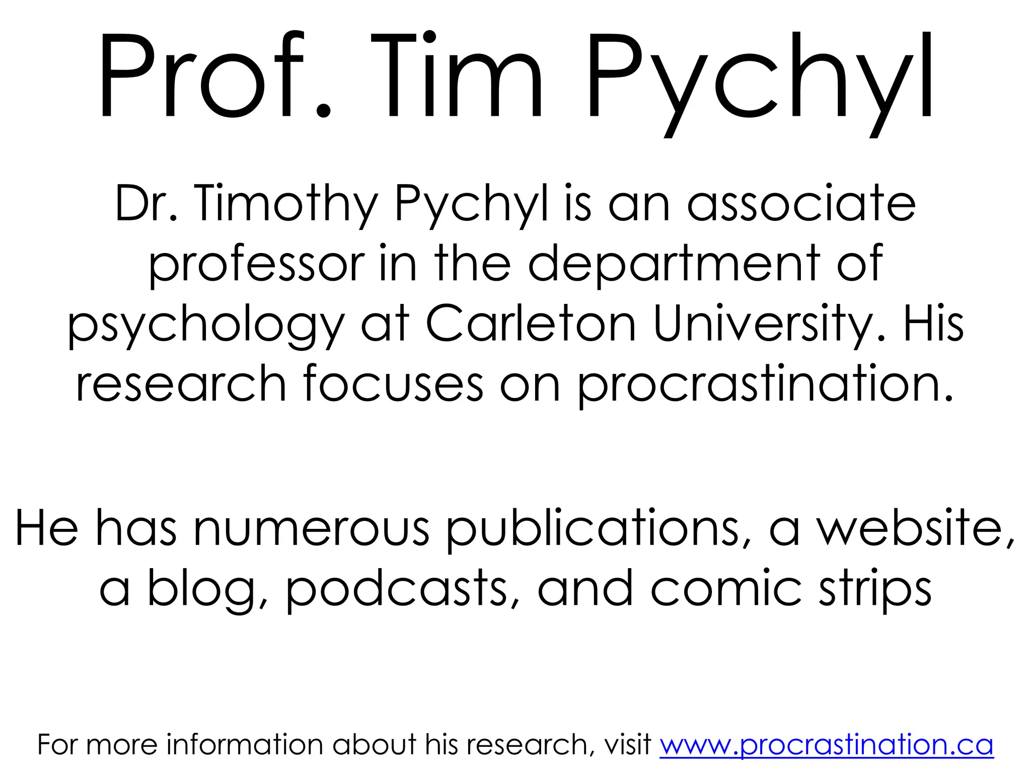 Prof. Tim Pychyl
Dr. Timothy Pychyl is an associate
professor in the department of
psychology at Carleton University. His
research focuses on procrastination.
He has numerous publications, a website,
a blog, podcasts, and comic strips
For more information about his research, visit www.procrastination.ca

 