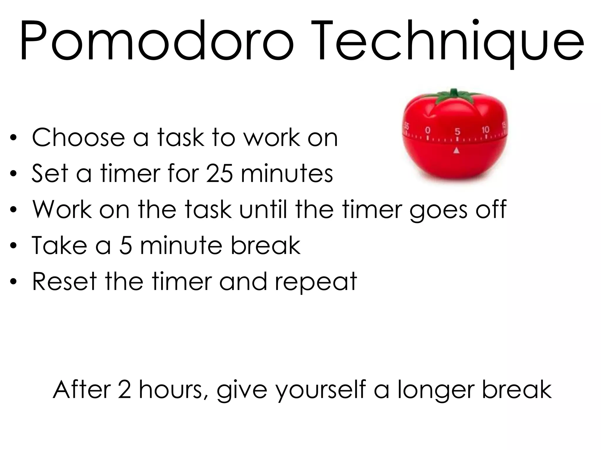 Pomodoro Technique
•
•
•
•
•

Choose a task to work on
Set a timer for 25 minutes
Work on the task until the timer goes off
Take a 5 minute break
Reset the timer and repeat

After 2 hours, give yourself a longer break

 