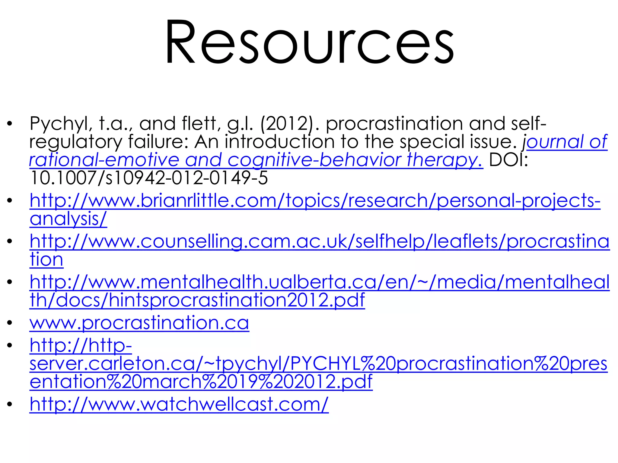 Resources
• Pychyl, t.a., and flett, g.l. (2012). procrastination and selfregulatory failure: An introduction to the special issue. journal of
rational-emotive and cognitive-behavior therapy. DOI:
10.1007/s10942-012-0149-5
• http://www.brianrlittle.com/topics/research/personal-projectsanalysis/
• http://www.counselling.cam.ac.uk/selfhelp/leaflets/procrastina
tion
• http://www.mentalhealth.ualberta.ca/en/~/media/mentalheal
th/docs/hintsprocrastination2012.pdf
• www.procrastination.ca
• http://httpserver.carleton.ca/~tpychyl/PYCHYL%20procrastination%20pres
entation%20march%2019%202012.pdf
• http://www.watchwellcast.com/

 