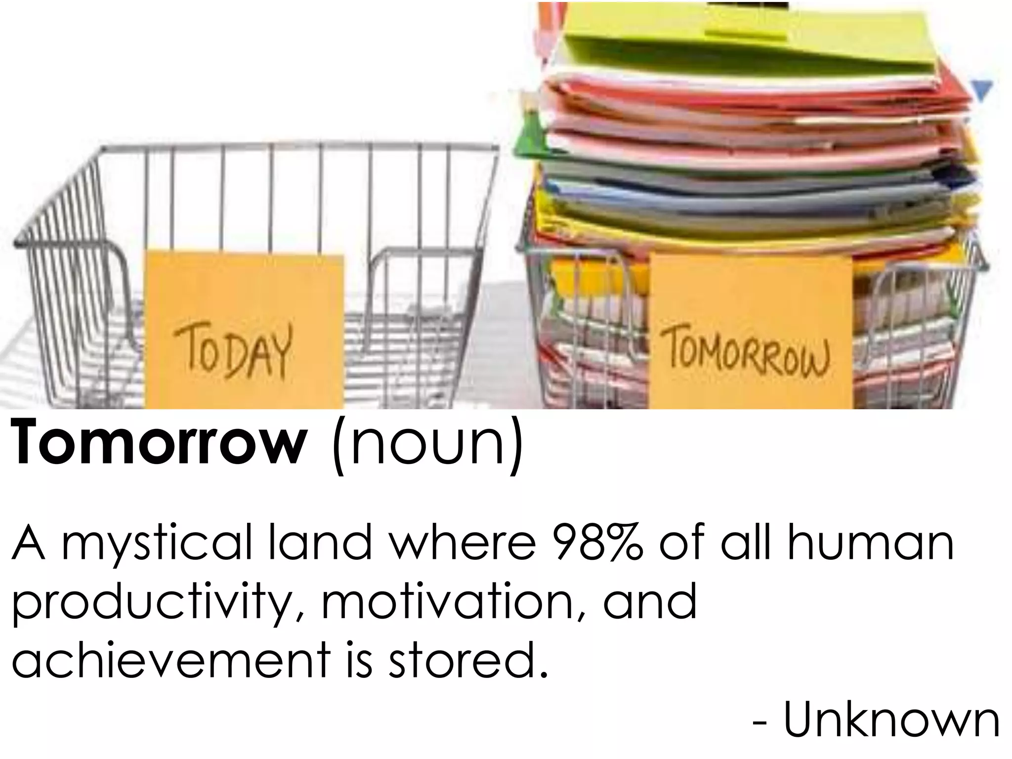 Tomorrow (noun)
A mystical land where 98% of all human
productivity, motivation, and
achievement is stored.
- Unknown

 
