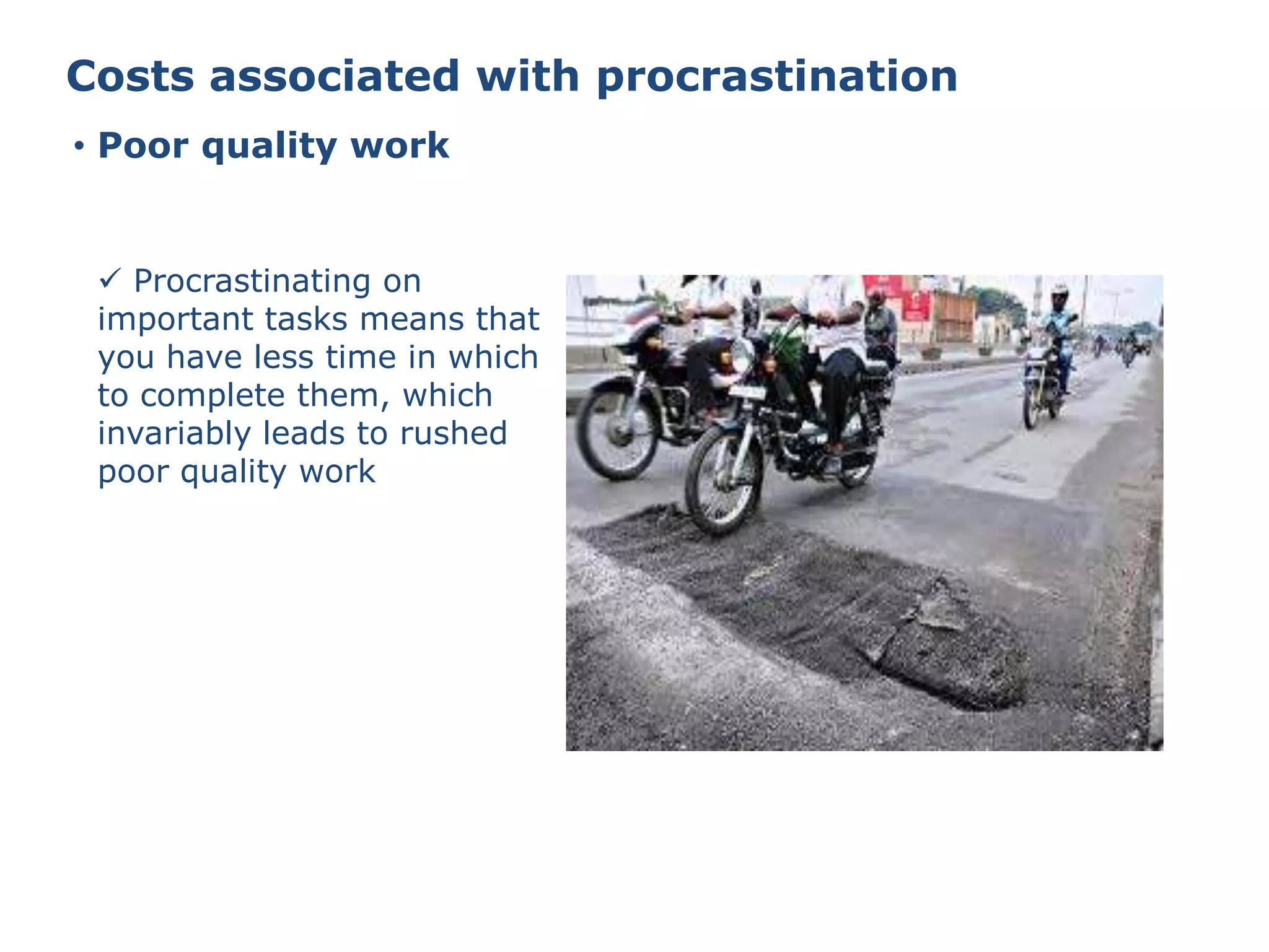 Costs associated with procrastination
• Poor quality work
 Procrastinating on
important tasks means that
you have less time in which
to complete them, which
invariably leads to rushed
poor quality work
 