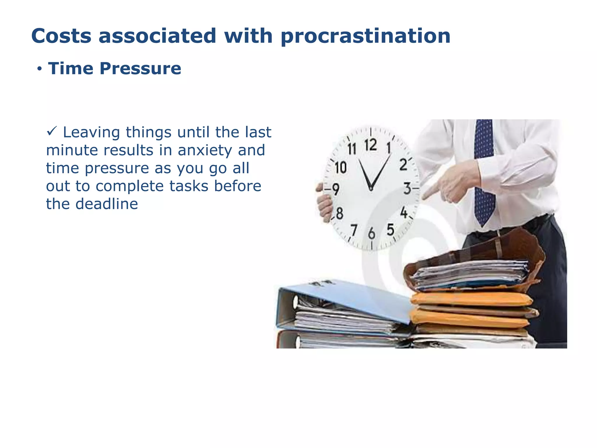Costs associated with procrastination
• Time Pressure
 Leaving things until the last
minute results in anxiety and
time pressure as you go all
out to complete tasks before
the deadline
 