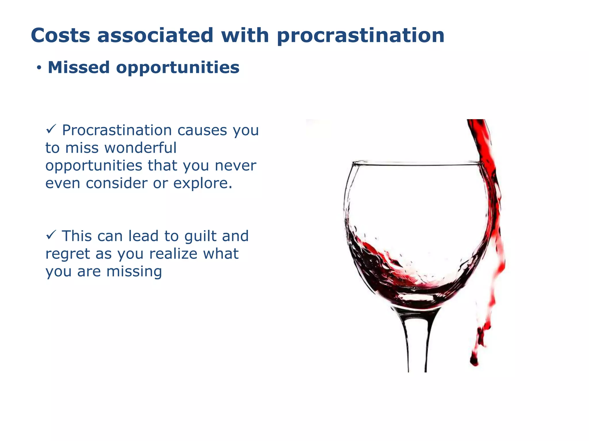 Costs associated with procrastination
• Missed opportunities
 Procrastination causes you
to miss wonderful
opportunities that you never
even consider or explore.
 This can lead to guilt and
regret as you realize what
you are missing
 