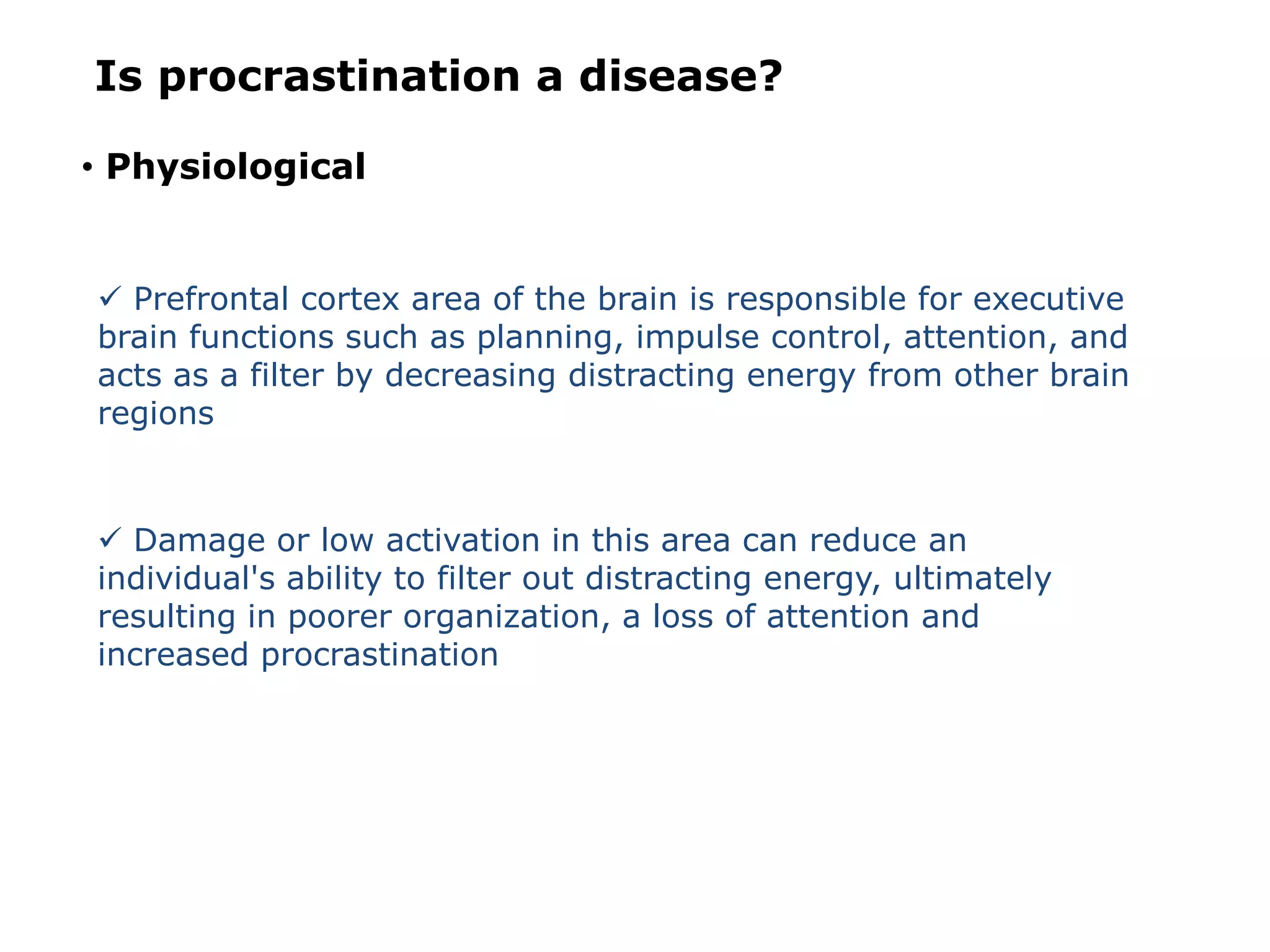 Is procrastination a disease?
• Physiological
 Prefrontal cortex area of the brain is responsible for executive
brain functions such as planning, impulse control, attention, and
acts as a filter by decreasing distracting energy from other brain
regions
 Damage or low activation in this area can reduce an
individual's ability to filter out distracting energy, ultimately
resulting in poorer organization, a loss of attention and
increased procrastination
 