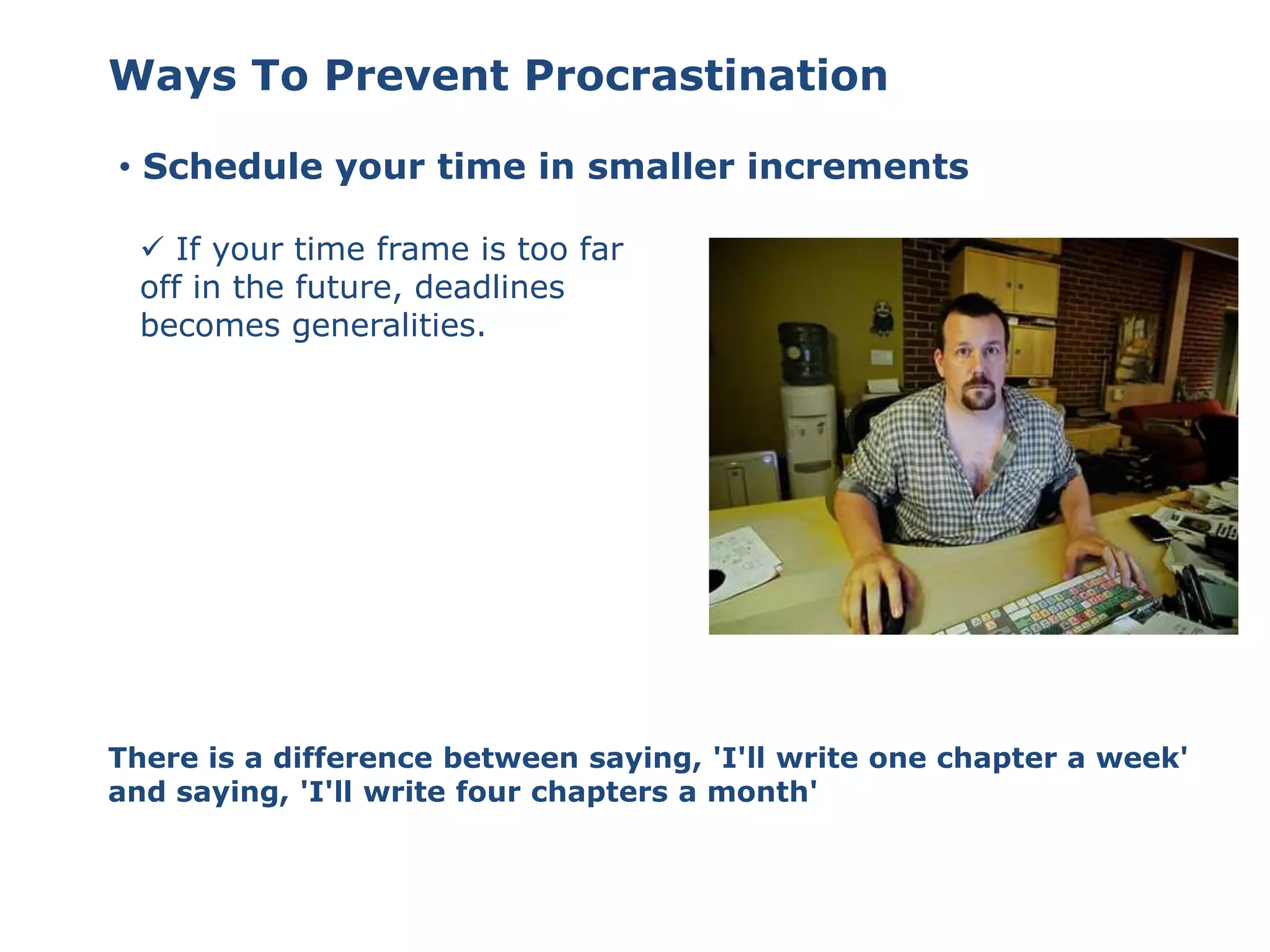 Ways To Prevent Procrastination
• Schedule your time in smaller increments
 If your time frame is too far
off in the future, deadlines
becomes generalities.
There is a difference between saying, 'I'll write one chapter a week'
and saying, 'I'll write four chapters a month'
 