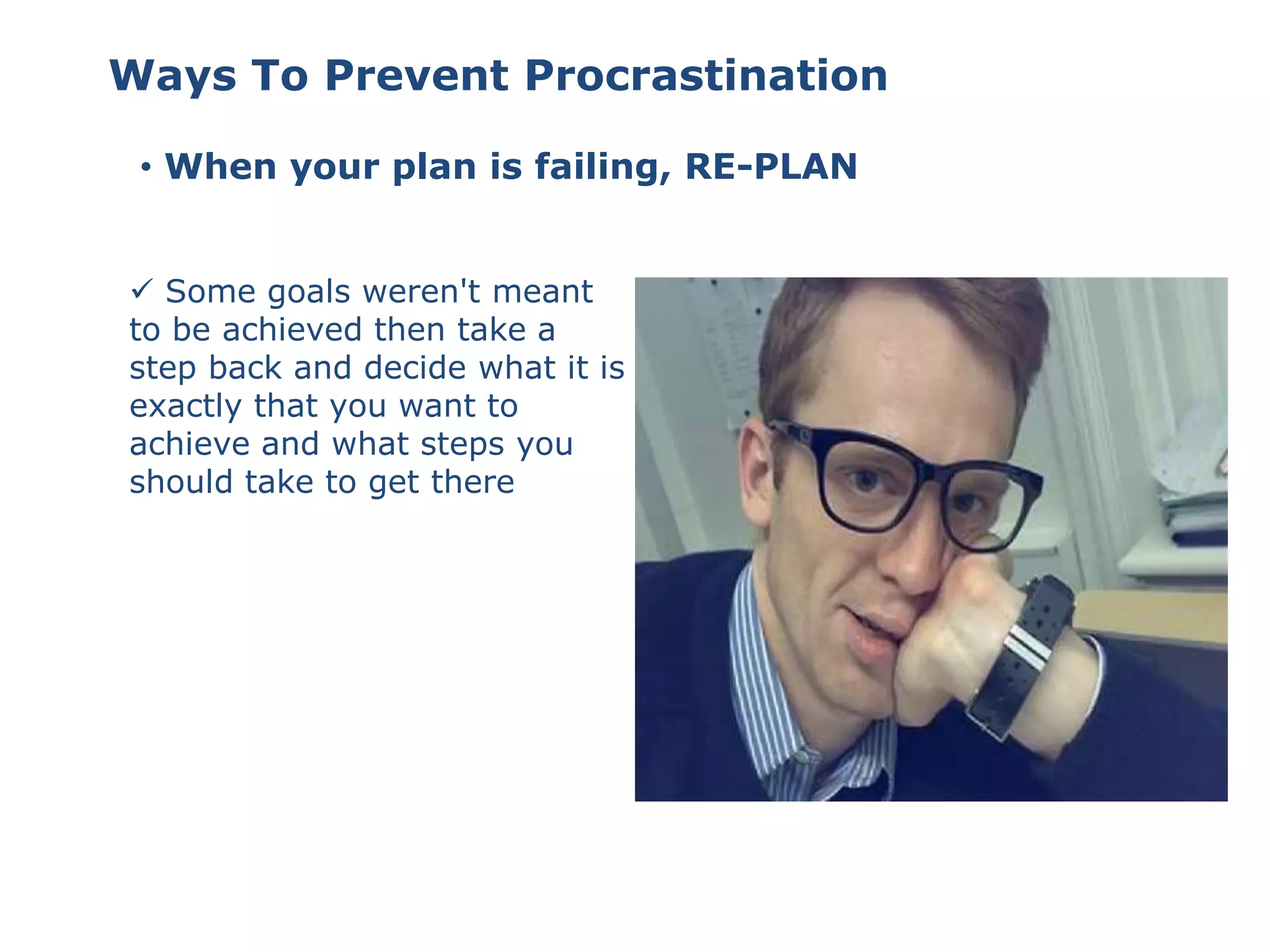 • When your plan is failing, RE-PLAN
 Some goals weren't meant
to be achieved then take a
step back and decide what it is
exactly that you want to
achieve and what steps you
should take to get there
Ways To Prevent Procrastination
 