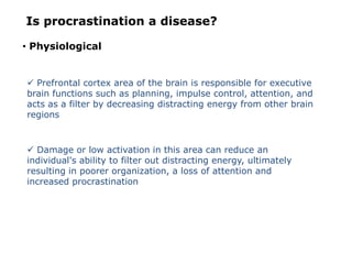 Is procrastination a disease?
• Physiological
 Prefrontal cortex area of the brain is responsible for executive
brain functions such as planning, impulse control, attention, and
acts as a filter by decreasing distracting energy from other brain
regions
 Damage or low activation in this area can reduce an
individual's ability to filter out distracting energy, ultimately
resulting in poorer organization, a loss of attention and
increased procrastination
 