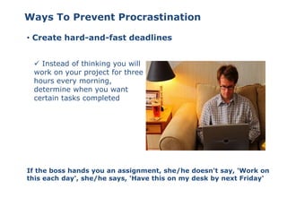 Ways To Prevent Procrastination
• Create hard-and-fast deadlines
 Instead of thinking you will
work on your project for three
hours every morning,
determine when you want
certain tasks completed
If the boss hands you an assignment, she/he doesn't say, 'Work on
this each day', she/he says, 'Have this on my desk by next Friday'
 