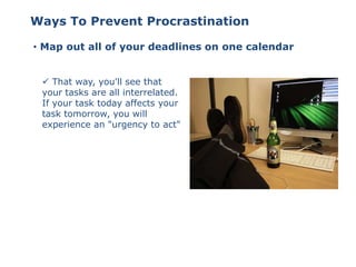 • Map out all of your deadlines on one calendar
 That way, you'll see that
your tasks are all interrelated.
If your task today affects your
task tomorrow, you will
experience an "urgency to act"
Ways To Prevent Procrastination
 