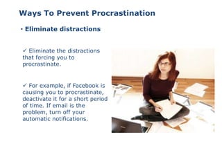 • Eliminate distractions
 Eliminate the distractions
that forcing you to
procrastinate.
Ways To Prevent Procrastination
 For example, if Facebook is
causing you to procrastinate,
deactivate it for a short period
of time. If email is the
problem, turn off your
automatic notifications.
 