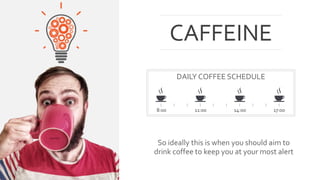 CAFFEINE 
DAILY COFFEE SCHEDULE 
8:00 11:00 14:00 17:00 
So ideally this is when you should aim to 
drink coffee to keep you at your most alert 
 