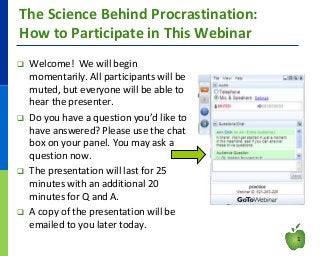 The Science Behind Procrastination:
How to Participate in This Webinar








Welcome! We will begin
momentarily. All participants will be
muted, but everyone will be able to
hear the presenter.
Do you have a question you’d like to
have answered? Please use the chat
box on your panel. You may ask a
question now.
The presentation will last for 25
minutes with an additional 20
minutes for Q and A.
A copy of the presentation will be
emailed to you later today.
1

 