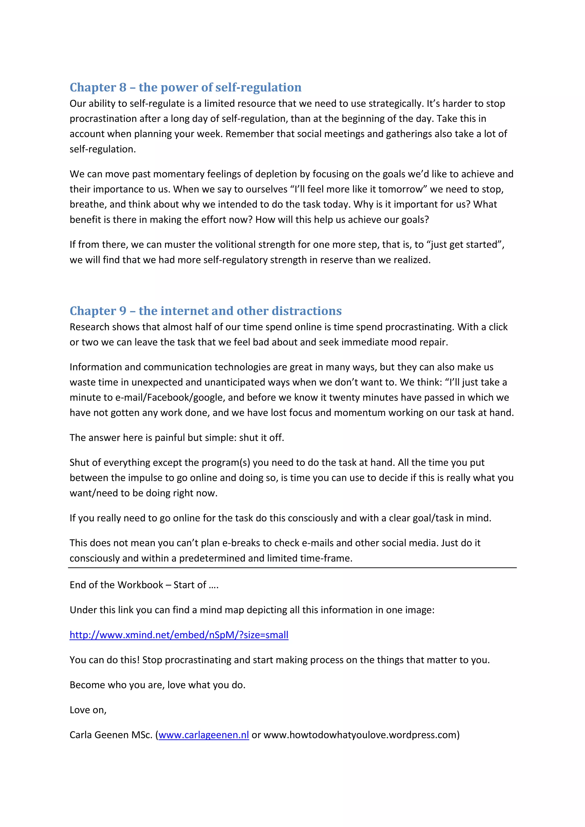 Chapter 8 – the power of self-regulation 
Our ability to self-regulate is a limited resource that we need to use strategically. It’s harder to stop 
procrastination after a long day of self-regulation, than at the beginning of the day. Take this in 
account when planning your week. Remember that social meetings and gatherings also take a lot of 
self-regulation. 
We can move past momentary feelings of depletion by focusing on the goals we’d like to achieve and 
their importance to us. When we say to ourselves “I’ll feel more like it tomorrow” we need to stop, 
breathe, and think about why we intended to do the task today. Why is it important for us? What 
benefit is there in making the effort now? How will this help us achieve our goals? 
If from there, we can muster the volitional strength for one more step, that is, to “just get started”, 
we will find that we had more self-regulatory strength in reserve than we realized. 
Chapter 9 – the internet and other distractions 
Research shows that almost half of our time spend online is time spend procrastinating. With a click 
or two we can leave the task that we feel bad about and seek immediate mood repair. 
Information and communication technologies are great in many ways, but they can also make us 
waste time in unexpected and unanticipated ways when we don’t want to. We think: “I’ll just take a 
minute to e-mail/Facebook/google, and before we know it twenty minutes have passed in which we 
have not gotten any work done, and we have lost focus and momentum working on our task at hand. 
The answer here is painful but simple: shut it off. 
Shut of everything except the program(s) you need to do the task at hand. All the time you put 
between the impulse to go online and doing so, is time you can use to decide if this is really what you 
want/need to be doing right now. 
If you really need to go online for the task do this consciously and with a clear goal/task in mind. 
This does not mean you can’t plan e-breaks to check e-mails and other social media. Just do it 
consciously and within a predetermined and limited time-frame. 
End of the Workbook – Start of …. 
Under this link you can find a mind map depicting all this information in one image: 
http://www.xmind.net/embed/nSpM/?size=small 
You can do this! Stop procrastinating and start making process on the things that matter to you. 
Become who you are, love what you do. 
Love on, 
Carla Geenen MSc. (www.carlageenen.nl or www.howtodowhatyoulove.wordpress.com) 
