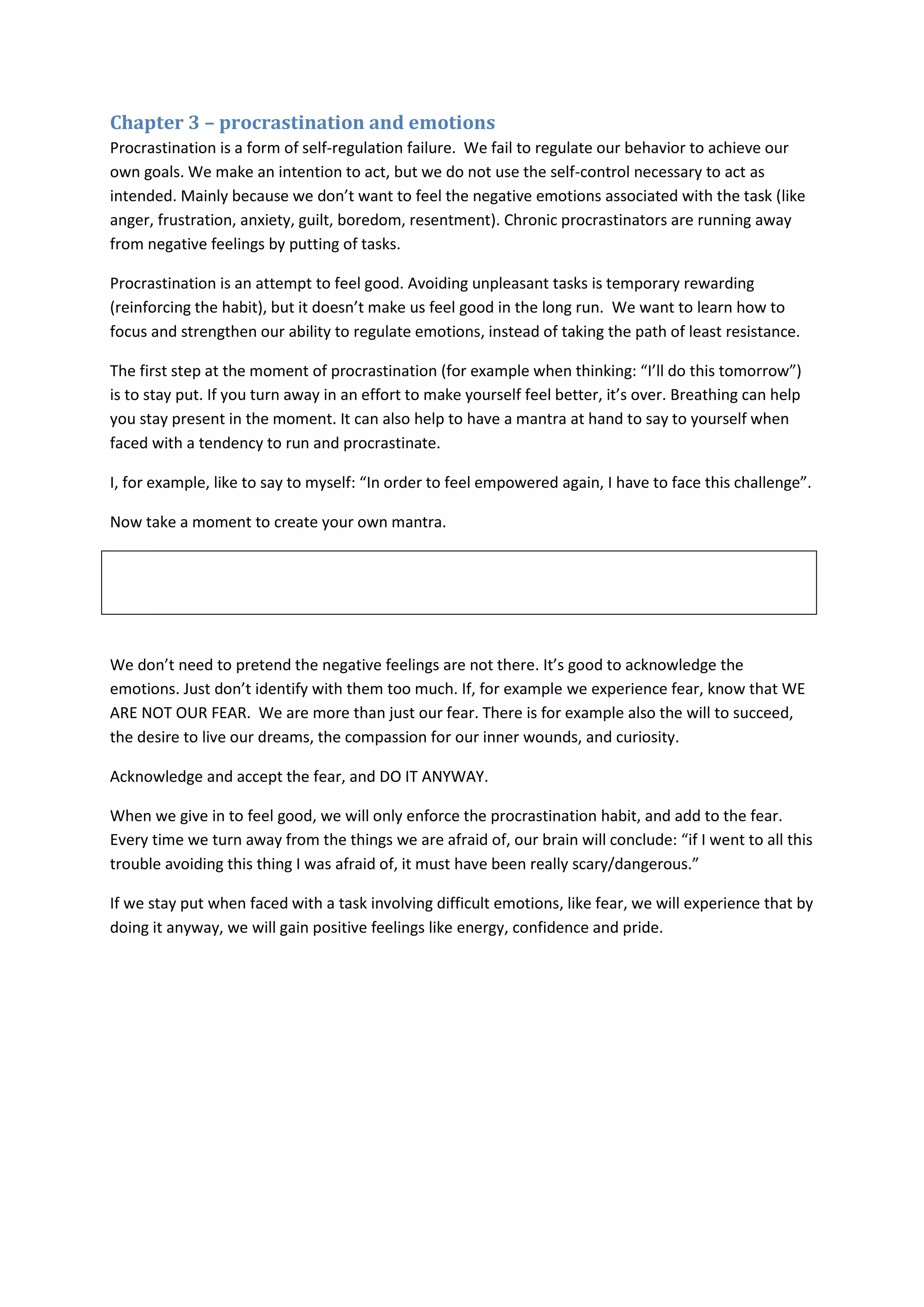Chapter 3 – procrastination and emotions 
Procrastination is a form of self-regulation failure. We fail to regulate our behavior to achieve our 
own goals. We make an intention to act, but we do not use the self-control necessary to act as 
intended. Mainly because we don’t want to feel the negative emotions associated with the task (like 
anger, frustration, anxiety, guilt, boredom, resentment). Chronic procrastinators are running away 
from negative feelings by putting of tasks. 
Procrastination is an attempt to feel good. Avoiding unpleasant tasks is temporary rewarding 
(reinforcing the habit), but it doesn’t make us feel good in the long run. We want to learn how to 
focus and strengthen our ability to regulate emotions, instead of taking the path of least resistance. 
The first step at the moment of procrastination (for example when thinking: “I’ll do this tomorrow”) 
is to stay put. If you turn away in an effort to make yourself feel better, it’s over. Breathing can help 
you stay present in the moment. It can also help to have a mantra at hand to say to yourself when 
faced with a tendency to run and procrastinate. 
I, for example, like to say to myself: “In order to feel empowered again, I have to face this challenge”. 
Now take a moment to create your own mantra. 
We don’t need to pretend the negative feelings are not there. It’s good to acknowledge the 
emotions. Just don’t identify with them too much. If, for example we experience fear, know that WE 
ARE NOT OUR FEAR. We are more than just our fear. There is for example also the will to succeed, 
the desire to live our dreams, the compassion for our inner wounds, and curiosity. 
Acknowledge and accept the fear, and DO IT ANYWAY. 
When we give in to feel good, we will only enforce the procrastination habit, and add to the fear. 
Every time we turn away from the things we are afraid of, our brain will conclude: “if I went to all this 
trouble avoiding this thing I was afraid of, it must have been really scary/dangerous.” 
If we stay put when faced with a task involving difficult emotions, like fear, we will experience that by 
doing it anyway, we will gain positive feelings like energy, confidence and pride. 
 