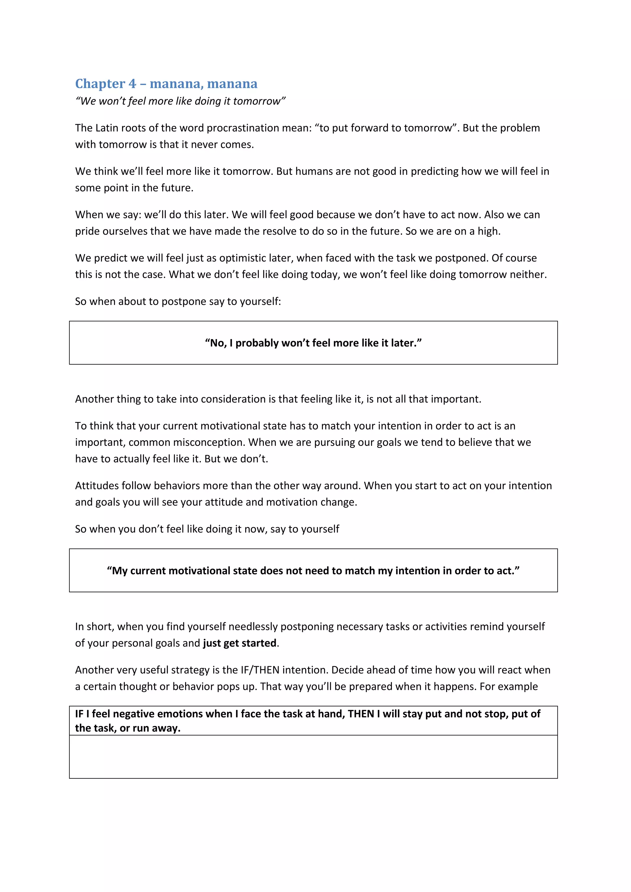 Chapter 4 – manana, manana 
“We won’t feel more like doing it tomorrow” 
The Latin roots of the word procrastination mean: “to put forward to tomorrow”. But the problem 
with tomorrow is that it never comes. 
We think we’ll feel more like it tomorrow. But humans are not good in predicting how we will feel in 
some point in the future. 
When we say: we’ll do this later. We will feel good because we don’t have to act now. Also we can 
pride ourselves that we have made the resolve to do so in the future. So we are on a high. 
We predict we will feel just as optimistic later, when faced with the task we postponed. Of course 
this is not the case. What we don’t feel like doing today, we won’t feel like doing tomorrow neither. 
So when about to postpone say to yourself: 
“No, I probably won’t feel more like it later.” 
Another thing to take into consideration is that feeling like it, is not all that important. 
To think that your current motivational state has to match your intention in order to act is an 
important, common misconception. When we are pursuing our goals we tend to believe that we 
have to actually feel like it. But we don’t. 
Attitudes follow behaviors more than the other way around. When you start to act on your intention 
and goals you will see your attitude and motivation change. 
So when you don’t feel like doing it now, say to yourself 
“My current motivational state does not need to match my intention in order to act.” 
In short, when you find yourself needlessly postponing necessary tasks or activities remind yourself 
of your personal goals and just get started. 
Another very useful strategy is the IF/THEN intention. Decide ahead of time how you will react when 
a certain thought or behavior pops up. That way you’ll be prepared when it happens. For example 
IF I feel negative emotions when I face the task at hand, THEN I will stay put and not stop, put of 
the task, or run away. 
 