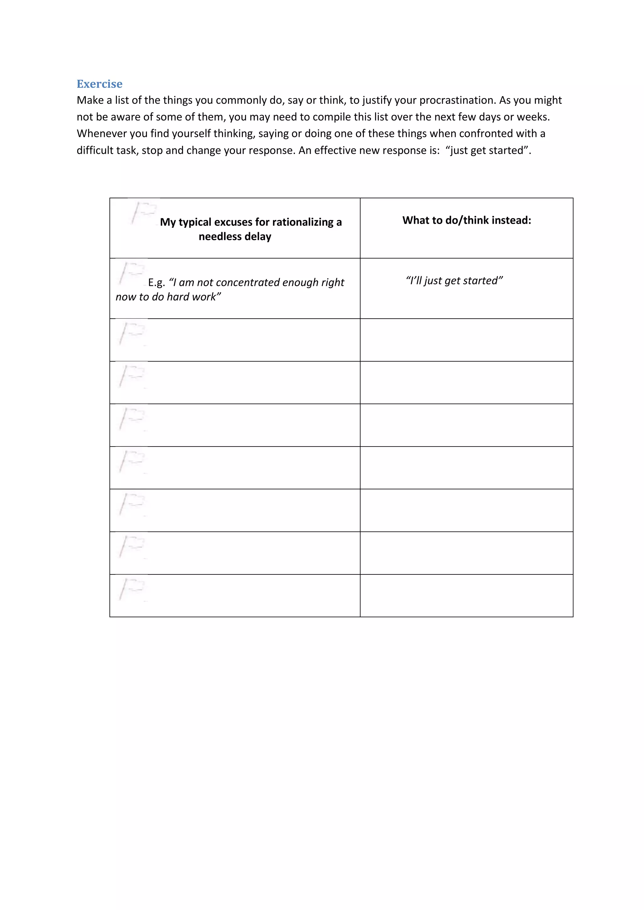 Exercise 
Make a list of the things you commonly do, say or think, to justify your procrastination. As you might 
not be aware of some of them, you may need to compile this list over the next few days or weeks. 
Whenever you find yourself thinking, saying or doing one of these things when confronted with a 
difficult task, stop and change your response. An effective new response is: “just get started”. 
My typical excuses for rationalizing a 
needless delay 
What to do/think instead: 
E.g. “I am not concentrated enough right 
now to do hard work” 
“I’ll just get started” 
 
