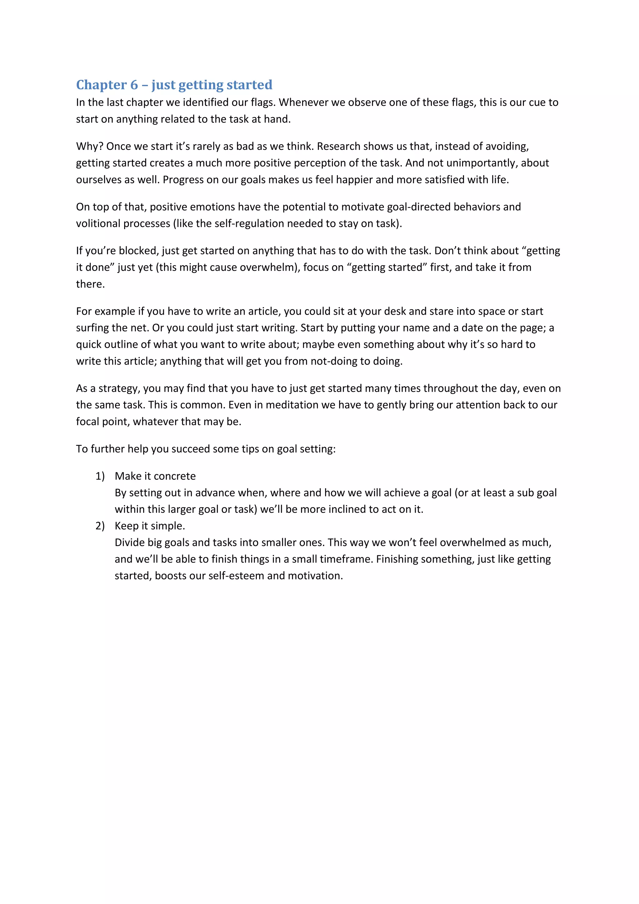 Chapter 6 – just getting started 
In the last chapter we identified our flags. Whenever we observe one of these flags, this is our cue to 
start on anything related to the task at hand. 
Why? Once we start it’s rarely as bad as we think. Research shows us that, instead of avoiding, 
getting started creates a much more positive perception of the task. And not unimportantly, about 
ourselves as well. Progress on our goals makes us feel happier and more satisfied with life. 
On top of that, positive emotions have the potential to motivate goal-directed behaviors and 
volitional processes (like the self-regulation needed to stay on task). 
If you’re blocked, just get started on anything that has to do with the task. Don’t think about “getting 
it done” just yet (this might cause overwhelm), focus on “getting started” first, and take it from 
there. 
For example if you have to write an article, you could sit at your desk and stare into space or start 
surfing the net. Or you could just start writing. Start by putting your name and a date on the page; a 
quick outline of what you want to write about; maybe even something about why it’s so hard to 
write this article; anything that will get you from not-doing to doing. 
As a strategy, you may find that you have to just get started many times throughout the day, even on 
the same task. This is common. Even in meditation we have to gently bring our attention back to our 
focal point, whatever that may be. 
To further help you succeed some tips on goal setting: 
1) Make it concrete 
By setting out in advance when, where and how we will achieve a goal (or at least a sub goal 
within this larger goal or task) we’ll be more inclined to act on it. 
2) Keep it simple. 
Divide big goals and tasks into smaller ones. This way we won’t feel overwhelmed as much, 
and we’ll be able to finish things in a small timeframe. Finishing something, just like getting 
started, boosts our self-esteem and motivation. 
 