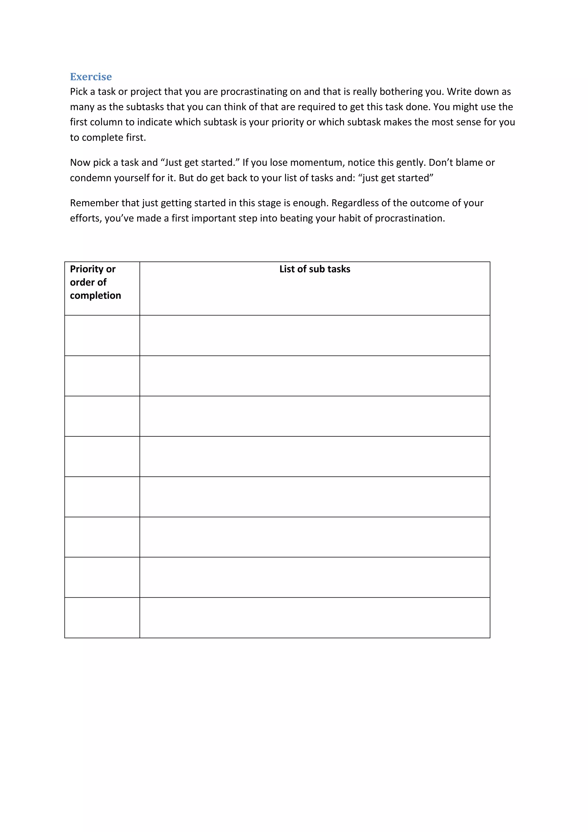 Exercise 
Pick a task or project that you are procrastinating on and that is really bothering you. Write down as 
many as the subtasks that you can think of that are required to get this task done. You might use the 
first column to indicate which subtask is your priority or which subtask makes the most sense for you 
to complete first. 
Now pick a task and “Just get started.” If you lose momentum, notice this gently. Don’t blame or 
condemn yourself for it. But do get back to your list of tasks and: “just get started” 
Remember that just getting started in this stage is enough. Regardless of the outcome of your 
efforts, you’ve made a first important step into beating your habit of procrastination. 
Priority or 
order of 
completion 
List of sub tasks 
 