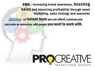 PRO : increasing brand awareness,     boosting
            sales and improving profitability through smart
                     marketing, sales strategy and execution
   CREATIVE: an instant team you can afford, a process you
can scale as necessary, with people you want to work with.
 