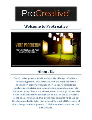 Welcome to ProCreative 
About Us 
Pro-Creative provides national-quality video production at surprisingly low local rates. Our award-winning video production camera crew has over 10 year’s experience producing television commercials, infomercials, corporate videos, training films, viral videos, event videos, product sales videos and company documentaries. Call us today for a free telephone consultation. Our producers can help you plan out the steps needed to take your project through all the stages of the video production process. Call the number below, or visit our website. 
 