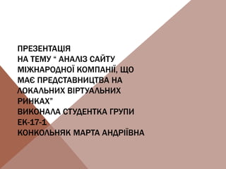 ПРЕЗЕНТАЦІЯ
НА ТЕМУ “ АНАЛІЗ САЙТУ
МІЖНАРОДНОЇ КОМПАНІЇ, ЩО
МАЄ ПРЕДСТАВНИЦТВА НА
ЛОКАЛЬНИХ ВІРТУАЛЬНИХ
РИНКАХ”
ВИКОНАЛА СТУДЕНТКА ГРУПИ
ЕК-17-1
КОНКОЛЬНЯК МАРТА АНДРІЇВНА
 