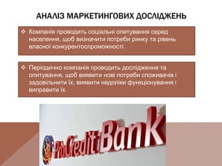 АНАЛІЗ МАРКЕТИНГОВИХ ДОСЛІДЖЕНЬ
 Компанія проводить соціальні опитування серед
населення, щоб визначити потреби ринку та рівень
власної конкурентоспроможності.
 Періодично компанія проводить дослідження та
опитування, щоб виявити нові потреби споживачів і
задовільнити їх, виявити недоліки функціонування і
виправити їх.
 