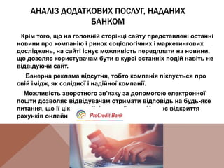 АНАЛІЗ ДОДАТКОВИХ ПОСЛУГ, НАДАНИХ
БАНКОМ
Крім того, що на головній сторінці сайту представлені останні
новини про компанію і ринок соціологічних і маркетингових
досліджень, на сайті існує можливість передплати на новини,
що дозоляє користувачам бути в курсі останніх подій навіть не
відвідуючи сайт.
Банерна реклама відсутня, тобто компанія піклується про
свій імідж, як солідної і надійної компанії.
Можливість зворотного зв'язку за допомогою електронної
пошти дозволяє відвідувачам отримати відповідь на будь-яке
питання, що її цікавить. Крім того, банк здійснює відкриття
рахунків онлайн для приватних клієнтів.
 