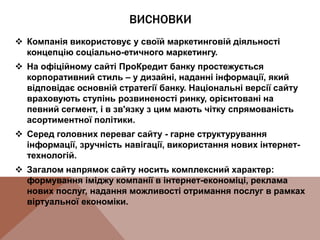 ВИСНОВКИ
 Компанія використовує у своїй маркетинговій діяльності
концепцію соціально-етичного маркетингу.
 На офіційному сайті ПроКредит банку простежується
корпоративний стиль – у дизайні, наданні інформації, який
відповідає основній стратегії банку. Національні версії сайту
враховують ступінь розвиненості ринку, орієнтовані на
певний сегмент, і в зв'язку з цим мають чітку спрямованість
асортиментної політики.
 Серед головних переваг сайту - гарне структурування
інформації, зручність навігації, використання нових інтернет-
технологій.
 Загалом напрямок сайту носить комплексний характер:
формування іміджу компанії в інтернет-економіці, реклама
нових послуг, надання можливості отримання послуг в рамках
віртуальної економіки.
 