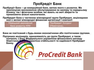 ПроКредіт Банк
ПроКредіт Банк – це комерційний банк, метою якого є розвиток. Ми
пропонуємо високоякісне обслуговування як малому та середньому
бізнесу, так і фізичним особам, які мають на меті зберегти та
примножити власні накопичення.
ПроКредит Банк є частиною міжнародної групи ПроКредит, акціонерами
якої є великі міжнародні фінансові організації і компанії:
Банк не пов'язаний з будь-якими економічними або політичними групами.
Підтримка акціонерів, приналежність до групи ПроКредит, а також
контроль з боку Федерального управління фінансового нагляду
Німеччини BaFin є гарантією стабільності та надійності ПроКредит
Банку.
Німецький державний
банк розвитку KfW
ПроКредит Холдинг
(Німеччина),
 