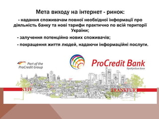 Мета виходу на інтернет - ринок:
- надання споживачам повної необхідної інформації про
діяльність банку та нові тарифи практично по всій території
України;
- залучення потенційно нових споживачів;
- покращення життя людей, надаючи інформаційні послуги.
 