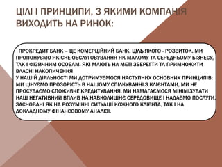 ЦІЛІ І ПРИНЦИПИ, З ЯКИМИ КОМПАНІЯ
ВИХОДИТЬ НА РИНОК:
ПРОКРЕДИТ БАНК – ЦЕ КОМЕРЦІЙНИЙ БАНК, ЦІЛЬ ЯКОГО - РОЗВИТОК. МИ
ПРОПОНУЄМО ЯКІСНЕ ОБСЛУГОВУВАННЯ ЯК МАЛОМУ ТА СЕРЕДНЬОМУ БІЗНЕСУ,
ТАК І ФІЗИЧНИМ ОСОБАМ, ЯКІ МАЮТЬ НА МЕТІ ЗБЕРЕГТИ ТА ПРИМНОЖИТИ
ВЛАСНІ НАКОПИЧЕННЯ
У НАШІЙ ДІЯЛЬНОСТІ МИ ДОТРИМУЄМОСЯ НАСТУПНИХ ОСНОВНИХ ПРИНЦИПІВ:
МИ ЦІНУЄМО ПРОЗОРІСТЬ В НАШОМУ СПІЛКУВАННІ З КЛІЄНТАМИ, МИ НЕ
ПРОСУВАЄМО СПОЖИВЧЕ КРЕДИТУВАННЯ, МИ НАМАГАЄМОСЯ МІНІМІЗУВАТИ
НАШ НЕГАТИВНИЙ ВПЛИВ НА НАВКОЛИШНЄ СЕРЕДОВИЩЕ І НАДАЄМО ПОСЛУГИ,
ЗАСНОВАНІ ЯК НА РОЗУМІННІ СИТУАЦІЇ КОЖНОГО КЛІЄНТА, ТАК І НА
ДОКЛАДНОМУ ФІНАНСОВОМУ АНАЛІЗІ.
 