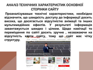 АНАЛІЗ ТЕХНІЧНИХ ХАРАКТЕРИСТИК ОСНОВНОЇ
СТОРІНКИ САЙТУ
Проаналізувавши технічні характеристики, необхідно
відзначити, що швидкість доступу до інформації досить
висока, що досягається відсутністю анімації та інших
мультимедійних ефектів. У результаті інформація
завантажується швидко і цілком. Щодо навігації то
переміщення по сайті досить зручне , незважаючи на
відсутність карти сайту, тому що сайт має чітку
структуру.
 
